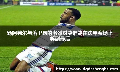 勤阿弗尔与落里昂的激烈对决谁能在法甲赛场上笑到最后